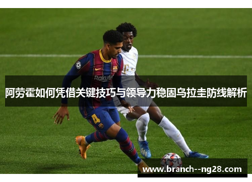阿劳霍如何凭借关键技巧与领导力稳固乌拉圭防线解析