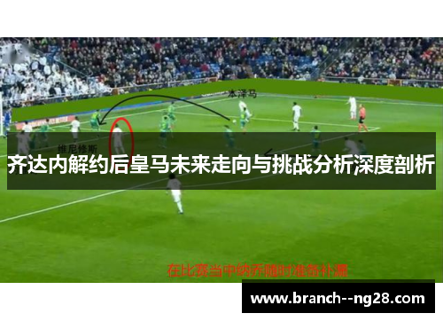 齐达内解约后皇马未来走向与挑战分析深度剖析