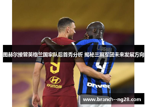 图赫尔接管英格兰国家队后首秀分析 揭秘三狮军团未来发展方向