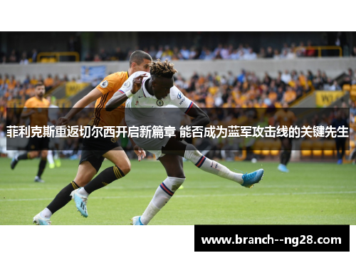 菲利克斯重返切尔西开启新篇章 能否成为蓝军攻击线的关键先生