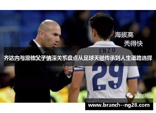 齐达内与恩佐父子情深关系盘点从足球天赋传承到人生道路选择